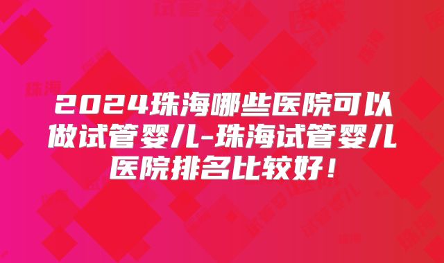 2024珠海哪些医院可以做试管婴儿-珠海试管婴儿医院排名比较好！