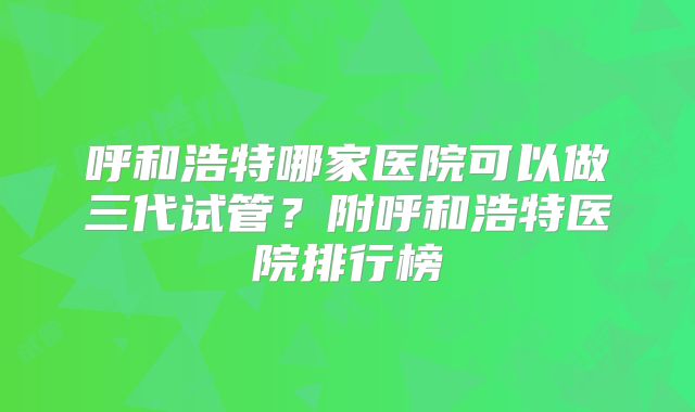 呼和浩特哪家医院可以做三代试管?附呼和浩特医院排行榜