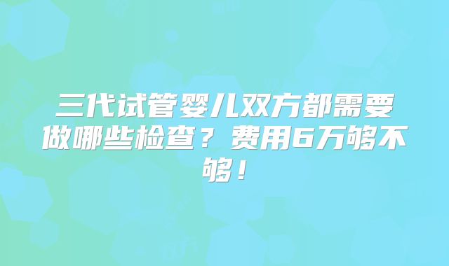 三代试管婴儿双方都需要做哪些检查？费用6万够不够！