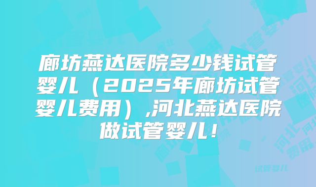 廊坊燕达医院多少钱试管婴儿（2025年廊坊试管婴儿费用）,河北燕达医院做试管婴儿！