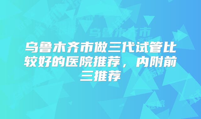 乌鲁木齐市做三代试管比较好的医院推荐，内附前三推荐