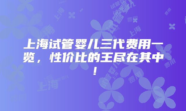 上海试管婴儿三代费用一览，性价比的王尽在其中！