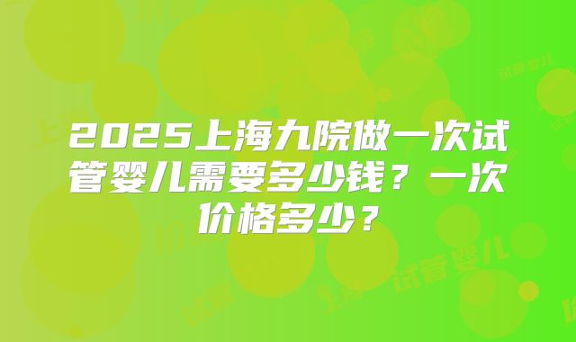2025上海九院做一次试管婴儿需要多少钱?一次价格多少?