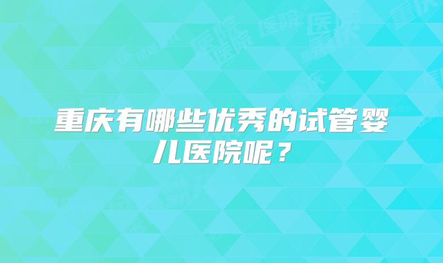 重庆有哪些优秀的试管婴儿医院呢？