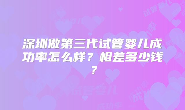 深圳做第三代试管婴儿成功率怎么样？相差多少钱？