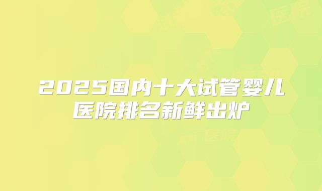 2025国内十大试管婴儿医院排名新鲜出炉