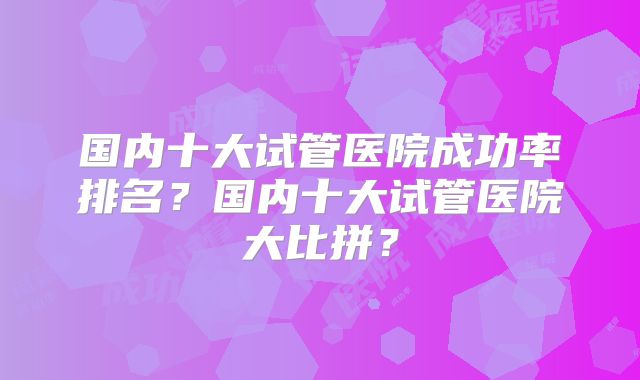 国内十大试管医院成功率排名？国内十大试管医院大比拼？