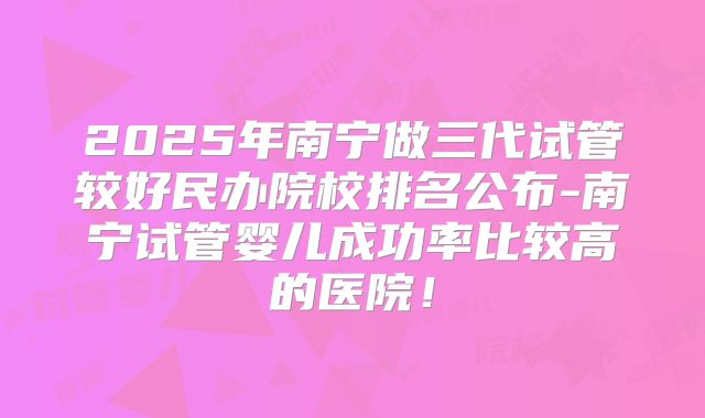 2025年南宁做三代试管较好民办院校排名公布-南宁试管婴儿成功率比较高的医院！