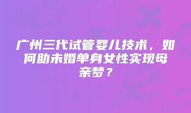 广州三代试管婴儿技术，如何助未婚单身女性实现母亲梦？