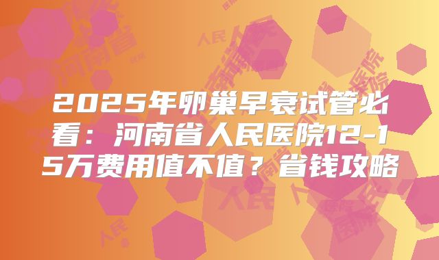 2025年卵巢早衰试管必看：河南省人民医院12-15万费用值不值？省钱攻略