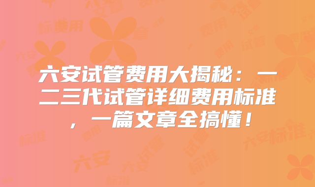 六安试管费用大揭秘：一二三代试管详细费用标准，一篇文章全搞懂！