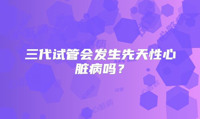 三代试管会发生先天性心脏病吗?