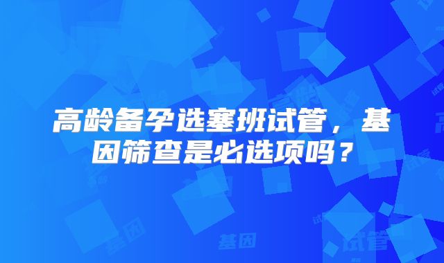 高龄备孕选塞班试管，基因筛查是必选项吗？