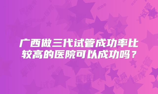 广西做三代试管成功率比较高的医院可以成功吗?