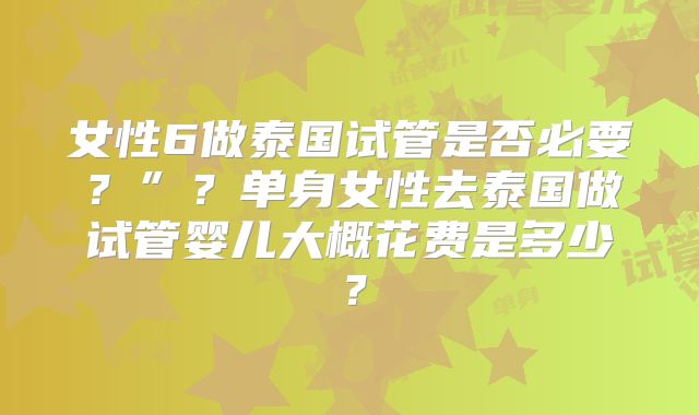 女性6做泰国试管是否必要？”？单身女性去泰国做试管婴儿大概花费是多少？