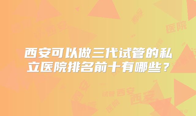 西安可以做三代试管的私立医院排名前十有哪些?
