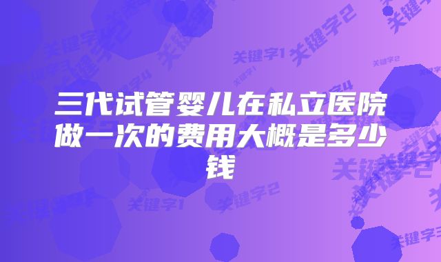 三代试管婴儿在私立医院做一次的费用大概是多少钱