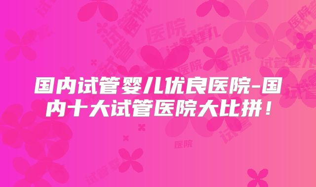 国内试管婴儿优良医院-国内十大试管医院大比拼！