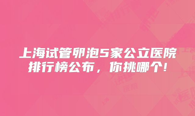 上海试管卵泡5家公立医院排行榜公布，你挑哪个!