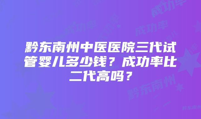 黔东南州中医医院三代试管婴儿多少钱？成功率比二代高吗？