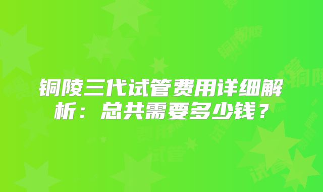 铜陵三代试管费用详细解析：总共需要多少钱？
