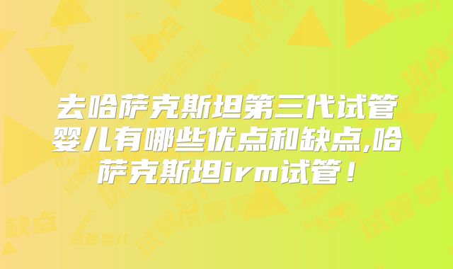 去哈萨克斯坦第三代试管婴儿有哪些优点和缺点,哈萨克斯坦irm试管！