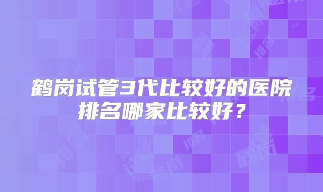鹤岗试管3代比较好的医院排名哪家比较好？