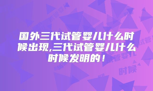 国外三代试管婴儿什么时候出现,三代试管婴儿什么时候发明的!
