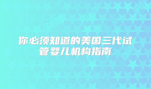 你必须知道的美国三代试管婴儿机构指南