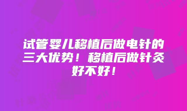 试管婴儿移植后做电针的三大优势！移植后做针灸好不好！