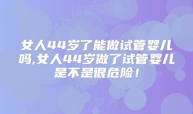 女人44岁了能做试管婴儿吗,女人44岁做了试管婴儿是不是很危险！