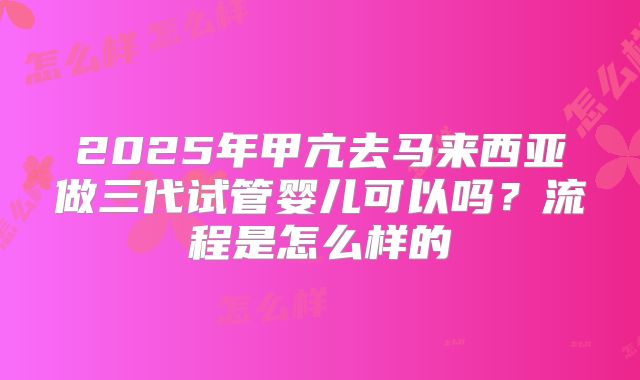 2025年甲亢去马来西亚做三代试管婴儿可以吗?流程是怎么样的