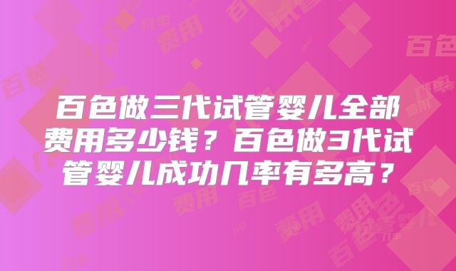百色做三代试管婴儿全部费用多少钱？百色做3代试管婴儿成功几率有多高？