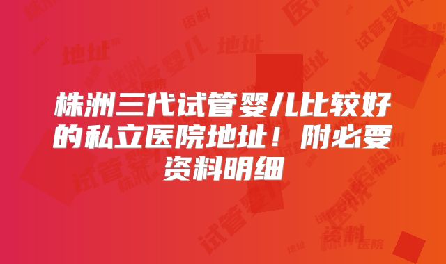 株洲三代试管婴儿比较好的私立医院地址！附必要资料明细