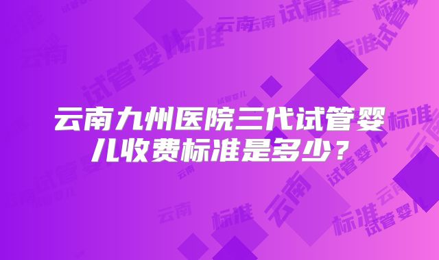 云南九州医院三代试管婴儿收费标准是多少？