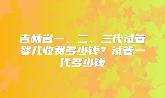 吉林省一、二、三代试管婴儿收费多少钱？试管一代多少钱