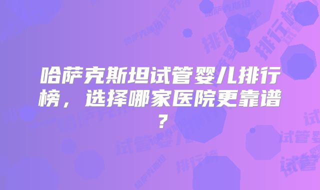 哈萨克斯坦试管婴儿排行榜，选择哪家医院更靠谱？