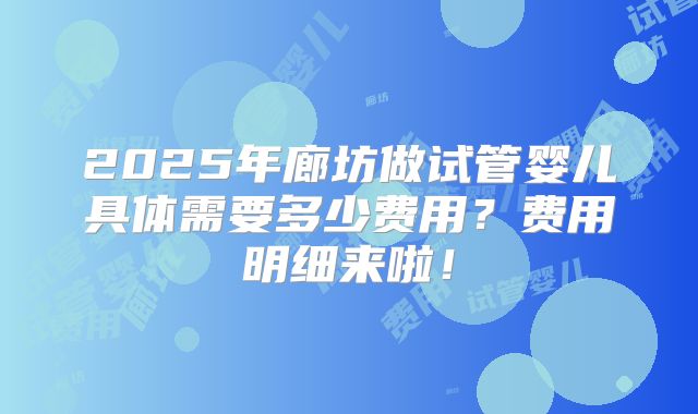 2025年廊坊做试管婴儿具体需要多少费用？费用明细来啦！