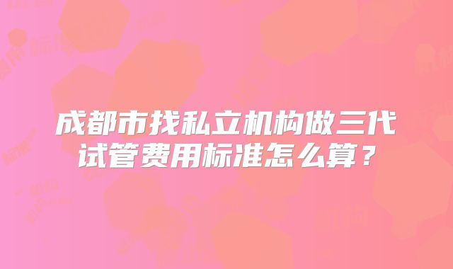 成都市找私立机构做三代试管费用标准怎么算？