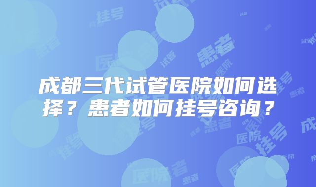 成都三代试管医院如何选择?患者如何挂号咨询?
