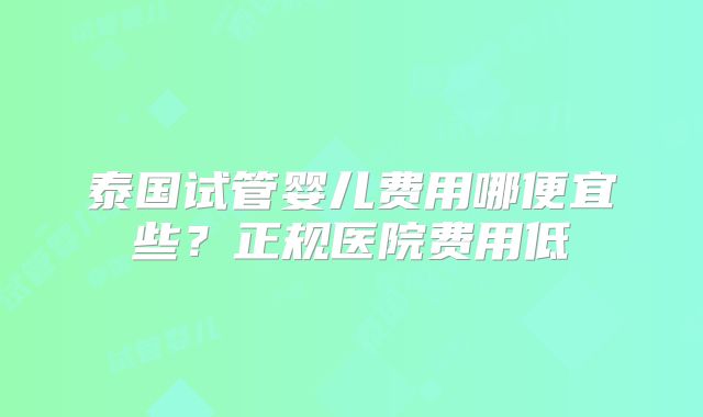 泰国试管婴儿费用哪便宜些？正规医院费用低