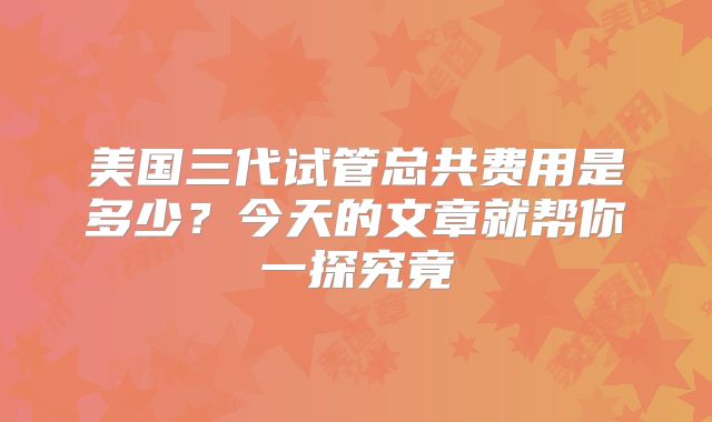 美国三代试管总共费用是多少？今天的文章就帮你一探究竟