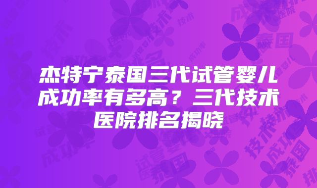 杰特宁泰国三代试管婴儿成功率有多高？三代技术医院排名揭晓