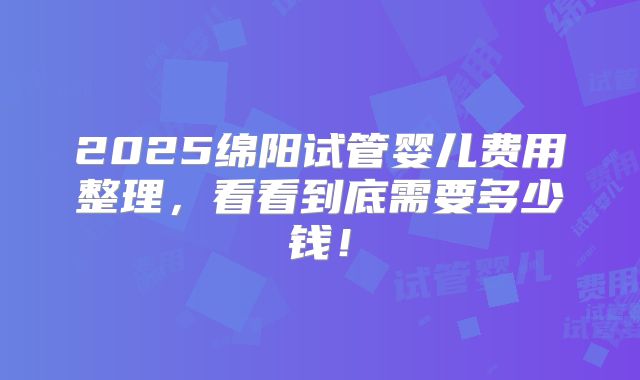 2025绵阳试管婴儿费用整理，看看到底需要多少钱！