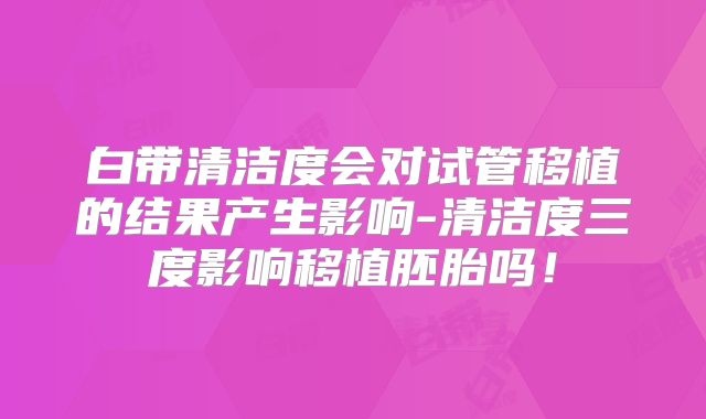白带清洁度会对试管移植的结果产生影响-清洁度三度影响移植胚胎吗!