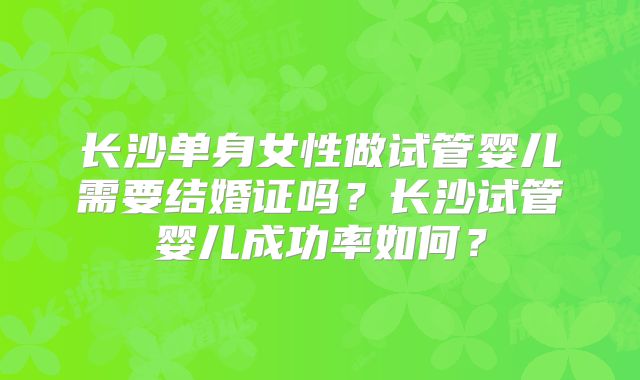 长沙单身女性做试管婴儿需要结婚证吗？长沙试管婴儿成功率如何？