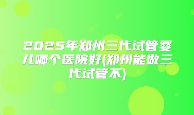 2025年郑州三代试管婴儿哪个医院好(郑州能做三代试管不)