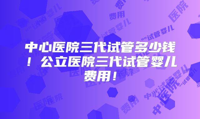 中心医院三代试管多少钱!公立医院三代试管婴儿费用!