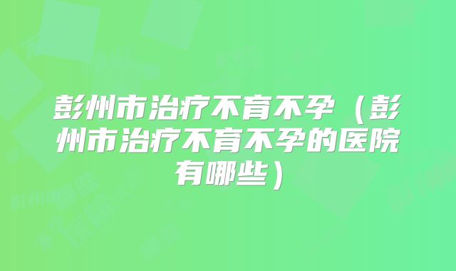 彭州市治疗不育不孕（彭州市治疗不育不孕的医院有哪些）