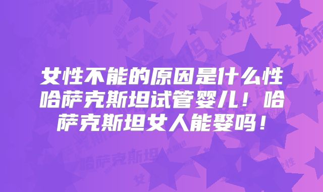女性不能的原因是什么性哈萨克斯坦试管婴儿！哈萨克斯坦女人能娶吗！